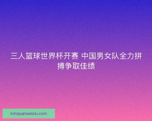 三人篮球世界杯开赛 中国男女队全力拼搏争取佳绩