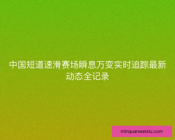 中国短道速滑赛场瞬息万变实时追踪最新动态全记录