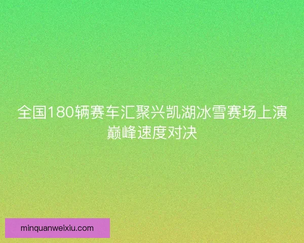 全国180辆赛车汇聚兴凯湖冰雪赛场上演巅峰速度对决
